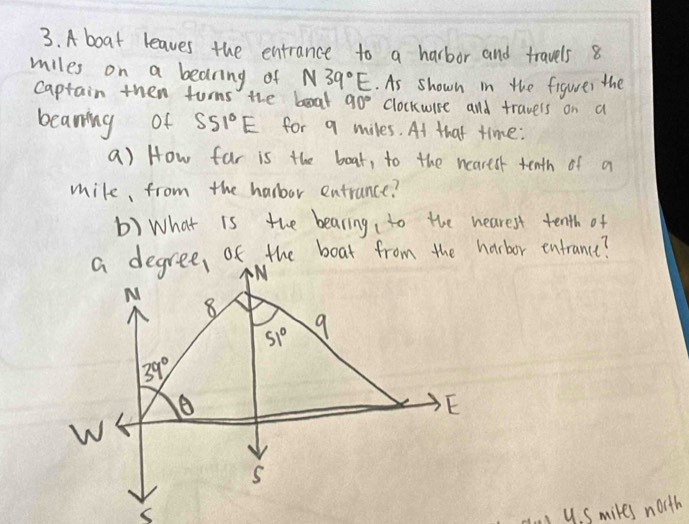 A boat leaves the entrance to a harbor and travels 8
miles on a bearing of N39°E. As shown in the figurer the
Captain then turns the boal 90° clockwise and travers on a
beaning of S51°E for q miles. At that time:
a) How far is the boat, to the neartsr tenth of a
mile, from the harbor entrance?
b) What is the bearing to the hearest tenth of
i yS mikes north