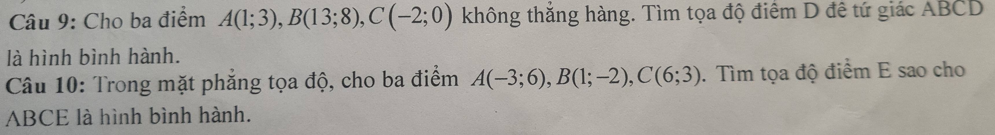 Cho ba điểm A(1;3), B(13;8), C(-2;0) không thắng hàng. Tìm tọa độ điểm D đề tứ giác ABCD
là hình bình hành. 
Câu 10: Trong mặt phăng tọa độ, cho ba điểm A(-3;6), B(1;-2), C(6;3). Tìm tọa độ điểm E sao cho
ABCE là hình bình hành.