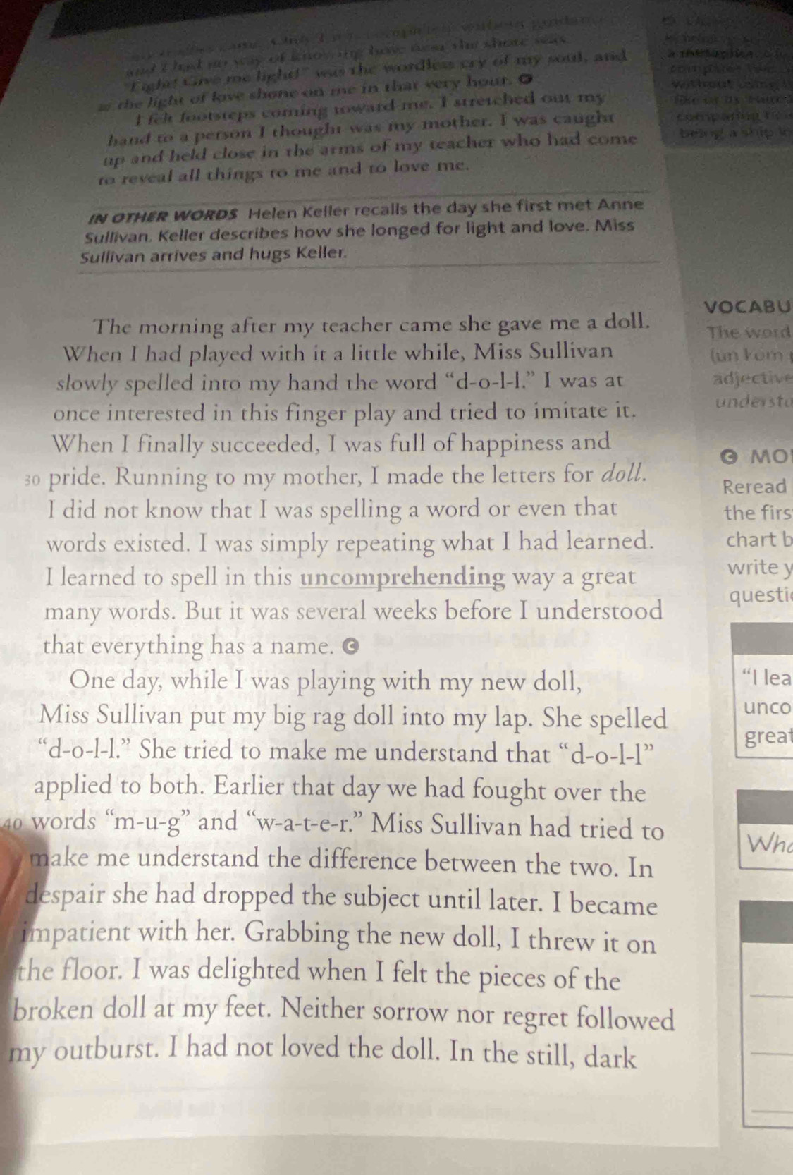 ae ações camsCné L n a  cocmp co ventoe pondana
and I lad no wy of know n hav nea tm shore seas .
          
"Fightt Give me light!" was the wordless cry of my soul, and
the light of love shone on me in that very hour. O
wthout lo i g  ! 
I fel footsteps coming toward me. I stretched out my
hand to a person I thought was my mother. I was caught           
up and held close in the arms of my teacher who had come being a ship le 
to reveal all things to me and to love me.
IN OTHER WORDS Helen Keller recalls the day she first met Anne
Sullivan. Keller describes how she longed for light and love. Miss
Sullivan arrives and hugs Keller.
VOCABU
The morning after my teacher came she gave me a doll. The word
When I had played with it a little while, Miss Sullivan (un kom 
slowly spelled into my hand the word “d-o-l-l.” I was at adjective
once interested in this finger play and tried to imitate it. understo
When I finally succeeded, I was full of happiness and
O MO
30 pride. Running to my mother, I made the letters for doll.
Reread
I did not know that I was spelling a word or even that
the firs
words existed. I was simply repeating what I had learned. chart b
I learned to spell in this uncomprehending way a great
write y
many words. But it was several weeks before I understood questi
that everything has a name.
One day, while I was playing with my new doll, “H ea
Miss Sullivan put my big rag doll into my lap. She spelled unco
great
“d-o-l-l.” She tried to make me understand that “d-o-l-l”
applied to both. Earlier that day we had fought over the
40 words “m-u-g” and “w-a-t-e-r.” Miss Sullivan had tried to
Who
make me understand the difference between the two. In
despair she had dropped the subject until later. I became
impatient with her. Grabbing the new doll, I threw it on
_
the floor. I was delighted when I felt the pieces of the
broken doll at my feet. Neither sorrow nor regret followed
my outburst. I had not loved the doll. In the still, dark
_