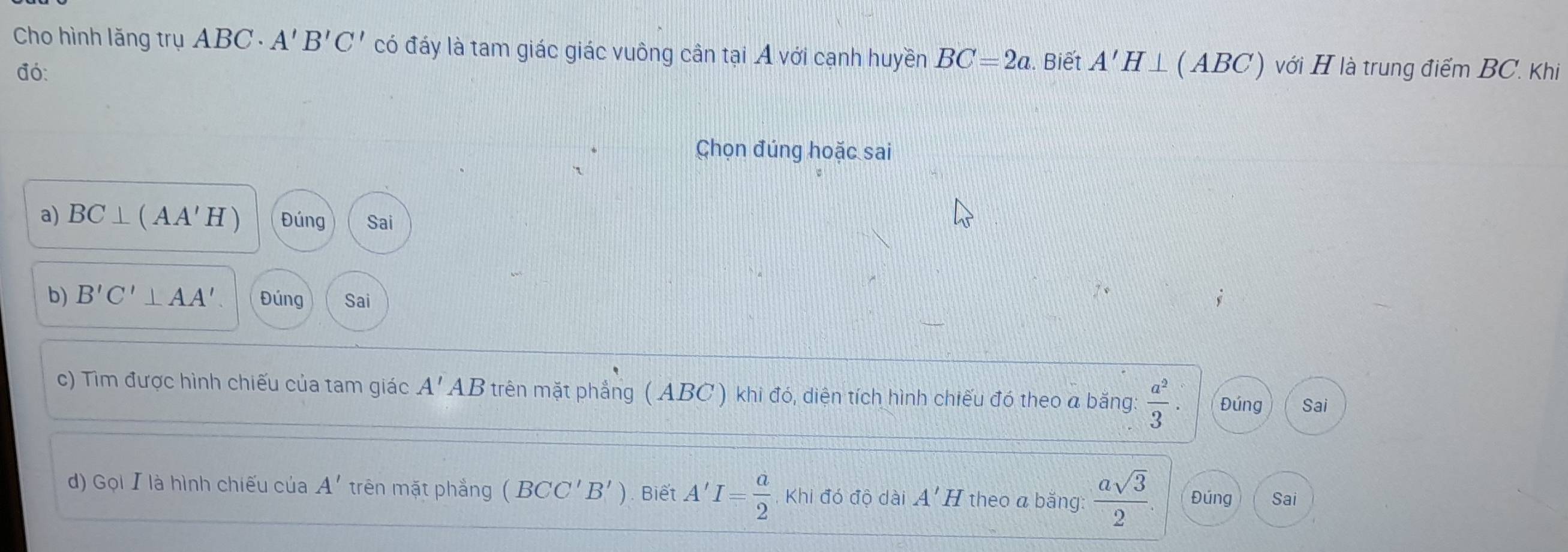 Cho hình lăng trụ ABC A'B'C' có đáy là tam giác giác vuông cần tại A với cạnh huyền BC=2a. Biết A'H⊥ (ABC) với H là trung điểm BC. Khi 
đó: 
Chọn đúng hoặc sai 
a) BC⊥ (AA'H) Đúng Sai 
b) B'C'⊥ AA' Đúng Sai 
c) Tìm được hình chiếu của tam giác A'AB trên mặt phẳng ( ABC ) khi đó, diện tích hình chiếu đó theo a bằng:  a^2/3 . Đúng Sai 
d) Gọi 】 là hình chiếu của A' trên mặt phẳng (BCC'B'). Biết A'I= a/2  , Khi đó độ dài A' H theo a bắng:  asqrt(3)/2 . Đúng Sai