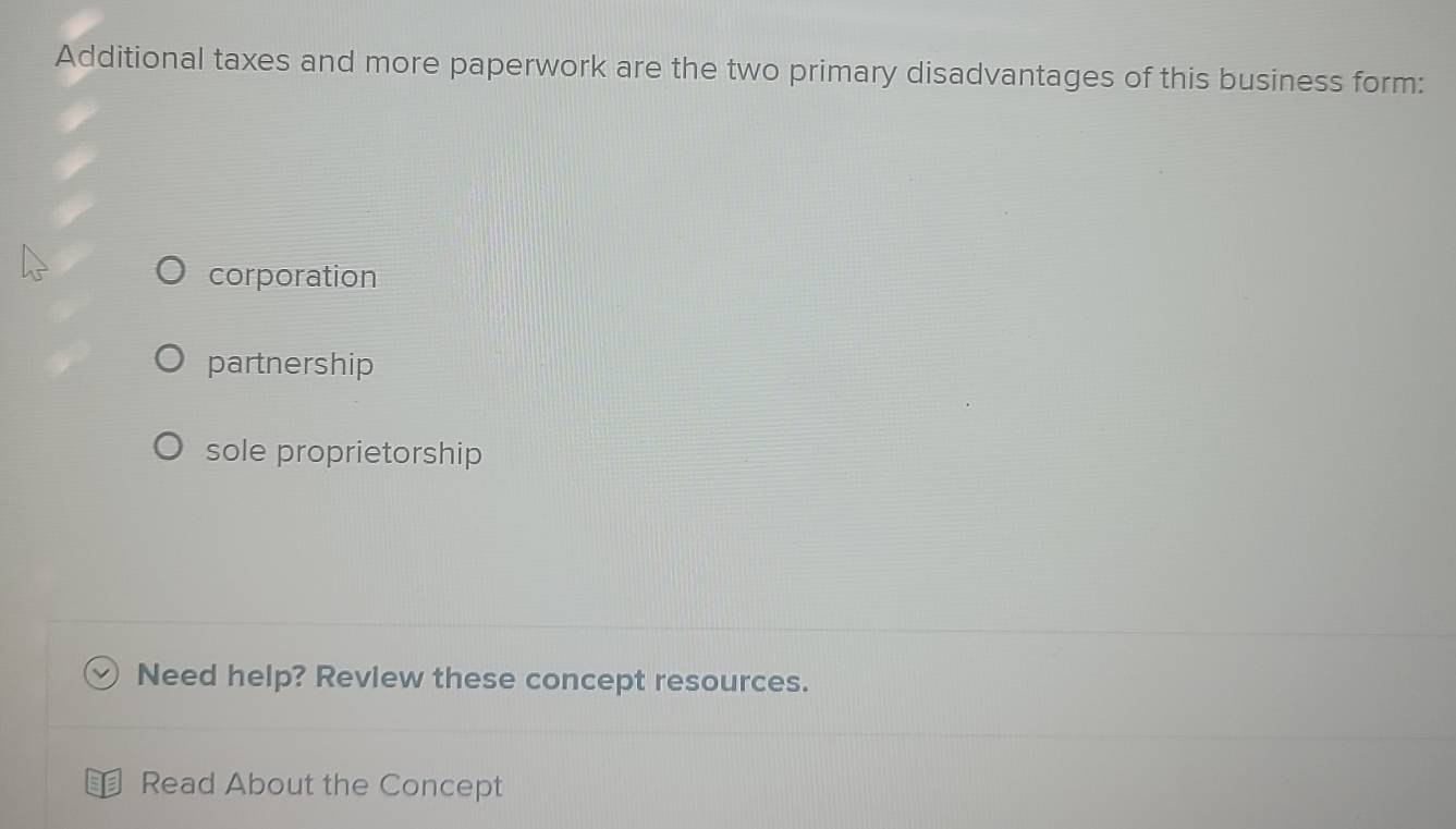 Additional taxes and more paperwork are the two primary disadvantages of this business form:
corporation
partnership
sole proprietorship
Need help? Review these concept resources.
Read About the Concept