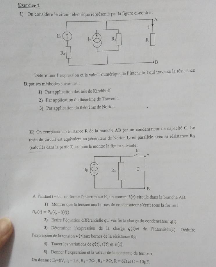 On considère le circuit électrique représenté par la figure ci-contre :
Déterminer l'expression et la valeur numérique de l'intensité I qui traverse la résistance
R par les méthodes suivantes :
1) Par application des lois de Kirchhoff.
2) Par application du théorème de Thévenin
3) Par application du théorème de Norton.
II) On remplace la résistance R de la branche AB par un condensateur de capacité C. Le
reste du circuit est équivalent au générateur de Norton I % en parallèle avec sa résistance R_N
(calculés dans la partie I), comme le montre la figure suivante :
A l’instant t=0s on ferme l’'interrupteur K, un courant i(t) circule dans la branche AB.
1) Montrer que la tension aux bornes du condensateur s’écrit sous la forme :
H_c(t)=R_N(I_N-t(t))
2) Ecrire l'équation différentielle qui vérifie la charge du condensateur q(t).
3) Déterminer l'expression de la charge q(t)et de l'intensitéé(t). Déduire
l’expression de la tension u(t) aux bornes de la résistance R_N.
4) Tracer les variations de q(t),i(t) et v(t),
5) Donner l’expression et la valeur de la constante de tempsτ
On donne : E_1=8V,I_2=2A,R_1=2Omega ,R_2=8Omega ,R=6Omega et C=10mu F.