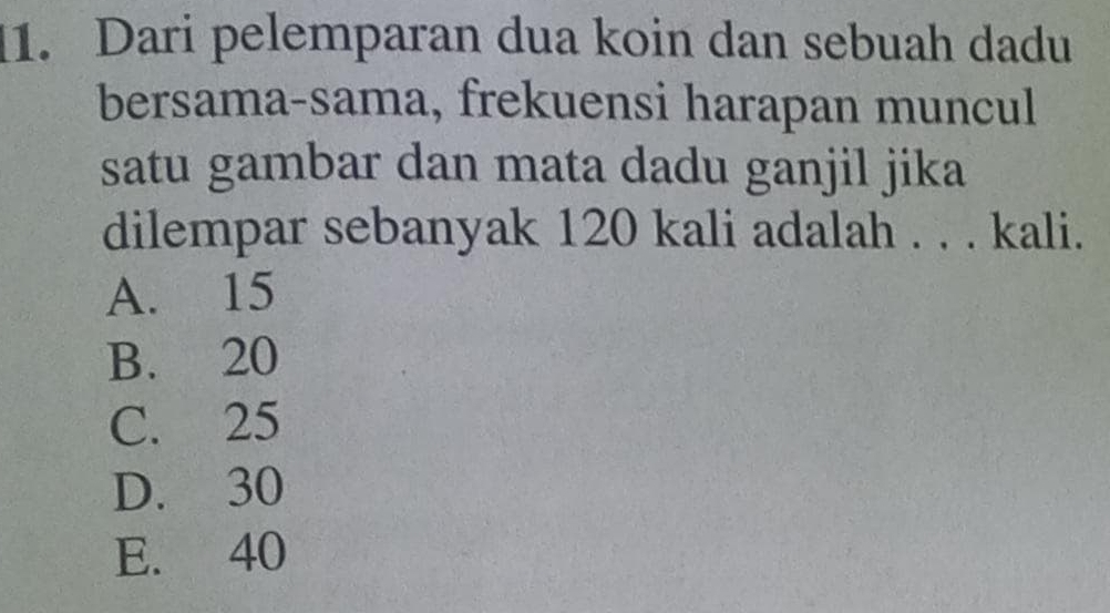 Dari pelemparan dua koin dan sebuah dadu
bersama-sama, frekuensi harapan muncul
satu gambar dan mata dadu ganjil jika
dilempar sebanyak 120 kali adalah . . . kali.
A. 15
B. 20
C. 25
D. 30
E. 40