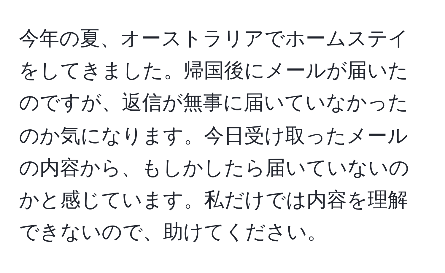 今年の夏、オーストラリアでホームステイをしてきました。帰国後にメールが届いたのですが、返信が無事に届いていなかったのか気になります。今日受け取ったメールの内容から、もしかしたら届いていないのかと感じています。私だけでは内容を理解できないので、助けてください。