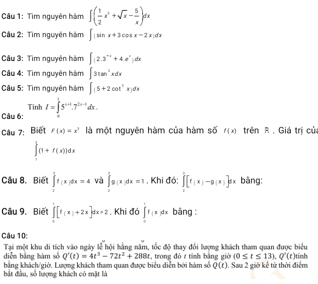 Tìm nguyên hàm ∈t ( 1/2 x^3+sqrt(x)- 5/x )dx
Câu 2: Tìm nguyên hàm ∈t (sin x+3cos x-2x)dx
Câu 3: Tìm nguyên hàm ∈t (2.3^(-x)+4.e^x)dx
Câu 4: Tìm nguyên hàm ∈t 3tan^2xdx
Câu 5: Tìm nguyên hàm ∈t (5+2cot^2x)dx
Câu 6: TinhI=∈tlimits _0^(15^x+1).7^(2x-1)dx.
Câu 7: Biết F(x)=x^3 là một nguyên hàm của hàm số f(x) trên R . Giá trị của
∈tlimits _1^(3(1+f(x))dx
Câu 8. Biết ∈tlimits _2^3f(x)dx=4 và ∈tlimits _2^3g(x)dx=1. Khi đó: ∈tlimits _2^3[f(x)-g(x)]dx bằng:
Câu 9. Biết ∈tlimits _0^1[f(x)+2x]dx=2. Khi đó ∈tlimits _0^1f(x)dx bằng :
Câu 10:
Tại một khu di tích vào ngày lễ hội hằng năm, tốc độ thay đổi lượng khách tham quan được biểu
diễn bằng hàm số Q'(t)=4t^3)-72t^2+288t , trong đó t tính bằng giờ (0≤ t≤ 13),Q'(t) tính
bằng khách/giờ. Lượng khách tham quan được biểu diễn bởi hàm số Q(t). Sau 2 giờ kể từ thời điểm
bắt đầu, số lượng khách có mặt là