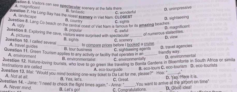estion 6. Visitors can see spectacular scenery at the falls there.
A. magnificent B. fantastic
C. wonderful D. unimpressive
Question 7. Ha Long Bay has the nicest scenery in Viet Nam. CLOSEST
D. sightseeing
A. landscape B. country
C. sights
Question 8. Lang Co beach on the central coast of Viet Nam is famous for its amazing beaches.
D. magnificent
A. ugly B. popular
C. awful
Question 9. Exploring the cave, visitors were surprised with spectacular_ of numerous stalactites.
A. pictures B. sights
Question 10. I called several
C. scenery D. view
to compare prices before I booked a cruise.
A. travel guides _B. tour business C. sightseeing agents D. travel agencies
Question 11. Green Tourism applies to any activity or facility that operates in an _friendly way.
A. environment B. environmentalist C. environmentally
D. environmental
_
2uestion 12. Nature-loving tourists, who love to go green like traveling to Bonita Gardens in Bloemfonte in South Africa or simila
lestinations are called
A. eco-tourguide B. eco-tours C. eco-tourism D. eco-tourists
Question 13. Mai: “Would you mind booking one-way ticket to Da Lat for me, please?" Hoa: "_
A. Not at all. B. Yes, let's.
C. Great. D. Yes. Here it is.
Question 14. - Jane: “I need to check the flight times again.” - Anna: "_ .You want to arrive at the airport on time"
A. Never mind. B. Let's go!
C. Congratulations. D. Good idea!