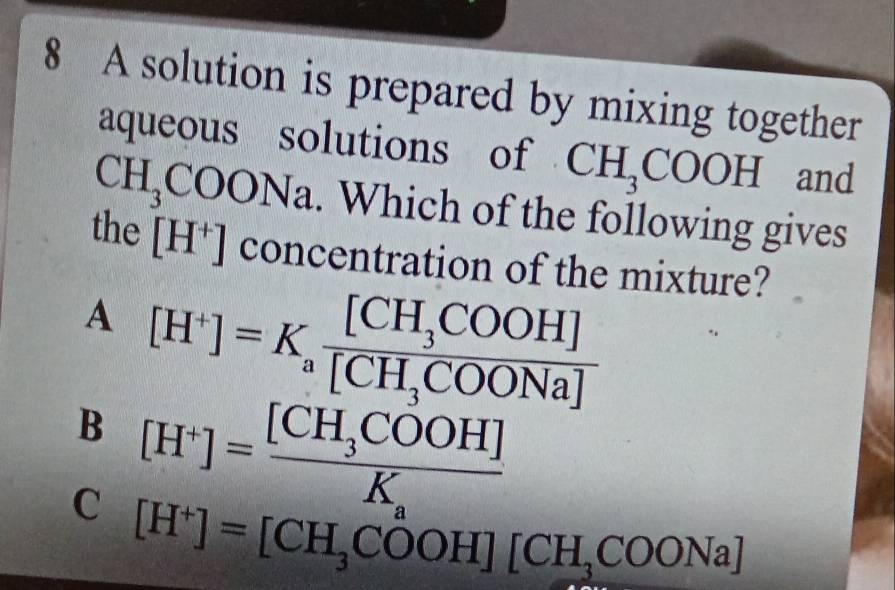 A solution is prepared by mixing together
aqueous solutions of CH_3COOH and
CH_3COONa. Which of the following gives
the [H^+] concentration of the mixture?
^4
[H^+]=K_afrac [CH_3COOH][CH_3COONa]
B [H^+]=frac [CH_3COOH]K.
C [H^+]=[CH_3COOH][CH_3COONa]