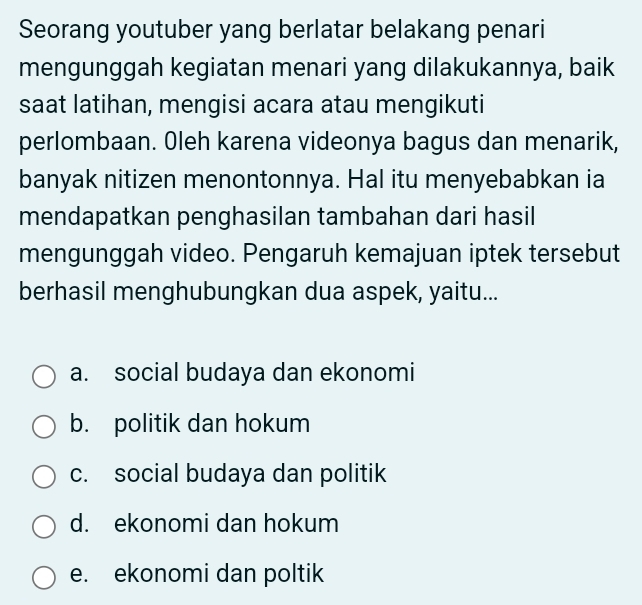 Seorang youtuber yang berlatar belakang penari
mengunggah kegiatan menari yang dilakukannya, baik
saat latihan, mengisi acara atau mengikuti
perlombaan. Oleh karena videonya bagus dan menarik,
banyak nitizen menontonnya. Hal itu menyebabkan ia
mendapatkan penghasilan tambahan dari hasil
mengunggah video. Pengaruh kemajuan iptek tersebut
berhasil menghubungkan dua aspek, yaitu...
a. social budaya dan ekonomi
b. politik dan hokum
c. social budaya dan politik
d. ekonomi dan hokum
e. ekonomi dan poltik