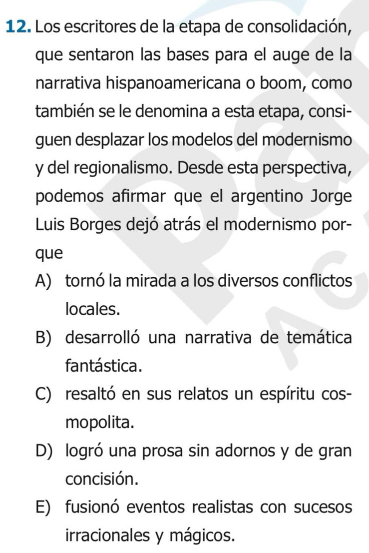 Los escritores de la etapa de consolidación,
que sentaron las bases para el auge de la
narrativa hispanoamericana o boom, como
también se le denomina a esta etapa, consi-
guen desplazar los modelos del modernismo
y del regionalismo. Desde esta perspectiva,
podemos afirmar que el argentino Jorge
Luis Borges dejó atrás el modernismo por-
que
A) tornó la mirada a los diversos conflictos
locales.
B) desarrolló una narrativa de temática
fantástica.
C) resaltó en sus relatos un espíritu cos-
mopolita.
D) logró una prosa sin adornos y de gran
concisión.
E) fusionó eventos realistas con sucesos
irracionales y mágicos.