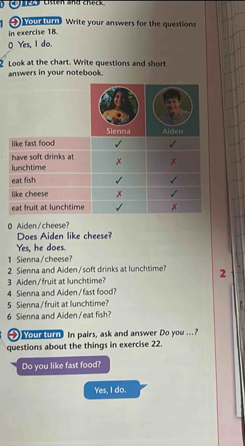 CL Listen and check. 
1 Your turn Write your answers for the questions 
in exercise 18. 
0 Yes, I do. 
Look at the chart. Write questions and short 
answers in your notebook. 
0 Aiden/cheese? 
Does Aiden like cheese? 
Yes, he does. 
1 Sienna/cheese? 
2 Sienna and Aiden/soft drinks at lunchtime? 2 
3 Aiden/fruit at lunchtime? 
4 Sienna and Aiden/fast food? 
5 Sienna/fruit at lunchtime? 
C 
6 Sienna and Aiden/eat fish? 
Your turn. In pairs, ask and answer Do you ...? 
questions about the things in exercise 22. 
Do you like fast food? 
Yes, I do.