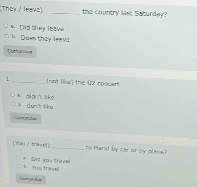 (They / leave) _the country last Saturday?
a. Did they leave
b. Does they leave
Comprobar
1 _(not like) the U2 concert.
a didn't like
b. don't like
Comprobar
(You / travel) _to Marid by car or by plane?
Did you travel
b. You travel
Comprobar