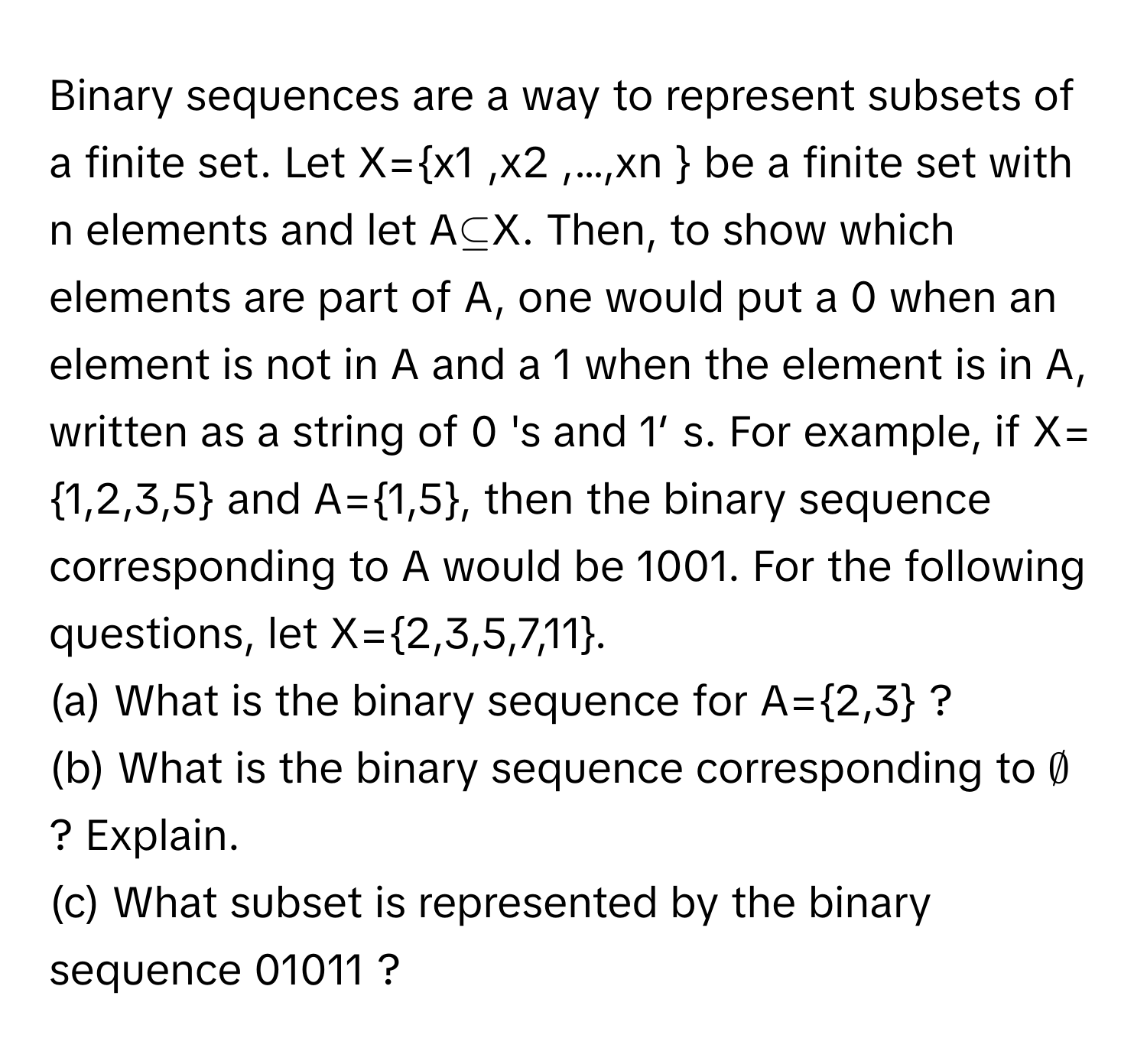 Binary sequences are a way to represent subsets of a finite set. Let X=x1 ,x2 ,…,xn  be a finite set with n elements and let A⊆X. Then, to show which elements are part of A, one would put a 0 when an element is not in A and a 1 when the element is in A, written as a string of 0 's and 1′ s. For example, if X=1,2,3,5 and A=1,5, then the binary sequence corresponding to A would be 1001. For the following questions, let X=2,3,5,7,11. 
(a) What is the binary sequence for A=2,3 ? 
(b) What is the binary sequence corresponding to ∅ ? Explain. 
(c) What subset is represented by the binary sequence 01011 ?