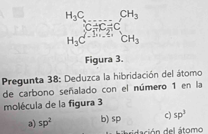 beginarrayr H_3C_5to CH_3 H_3C^-+C_2^((CH)C H_3)C^--H_1-2;endarray CH_3
Figura 3.
Pregunta 38: Deduzca la hibridación del átomo
de carbono señalado con el número 1 en la
molécula de la figura 3
a) sp^2 b) sp
c) sp^3
ibridación del átomo