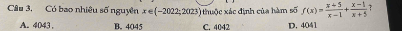 Có bao nhiêu số nguyên x∈ (-2022;2023) thuộc xác định của hàm số f(x)= (x+5)/x-1 + (x-1)/x+5  ?
A. 4043. B. 4045 C. 4042 D. 4041