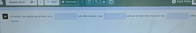 Question 20/26 < NEXT BOOKMARK × 7 a KLEA PIRRA 
20 In meiosis, the replicating cell starts as a cell. After melosis I. two ceils are formed. After melosis II, four cells 
formed.