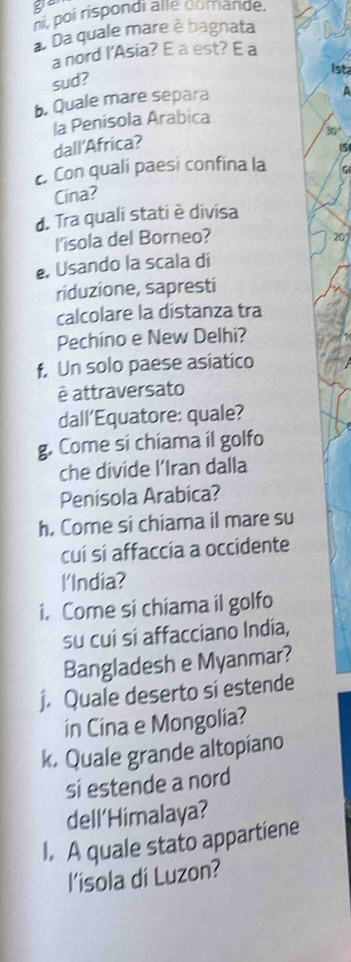 a 
ni, poí rispondi alle domande. 
a. Da quale mare è bagnata 
a nord I'Asia? E a est? É a 
Ista 
sud? 
b. Quale mare separa 
a 
la Penisola Arabica
30°
dall'Africa? 
15 
Con quali paesi confina la 
G 
Cina? 
d. Tra quali stati è divisa 
I'isola del Borneo? 20 
. Usando la scala di 
riduzione, sapresti 
calcolare la distanza tra 
Pechino e New Delhi? 
f. Un solo paese asiatico 
è attraversato 
dall’Equatore: quale? 
g. Come si chiama il golfo 
che divide l’Iran dalla 
Penísola Arabica? 
h. Come si chiama il mare su 
cuí sí affaccia a occidente 
l'India? 
i. Come si chiama il golfo 
su cuí sí affacciano India, 
Bangladesh e Myanmar? 
j. Quale deserto si estende 
in Cina e Mongolia? 
k. Quale grande altopiano 
si estende a nord 
dell'Himalaya? 
I. A quale stato appartiene 
l'isola di Luzon?