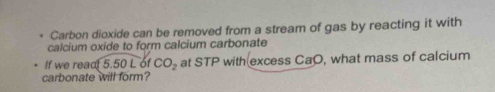 Carbon dioxide can be removed from a stream of gas by reacting it with 
calcium oxide to form calcium carbonate 
If we react 5.50 L of CO_2 at STP with excess CaO, what mass of calcium 
carbonate will form?