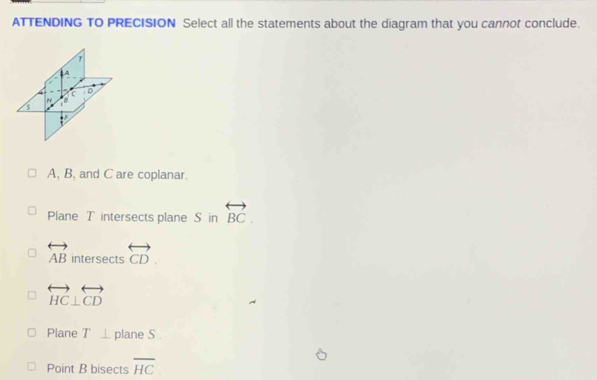 ATTENDING TO PRECISION Select all the statements about the diagram that you cannof conclude.
T
A
C D
H
= F
A, B, and C are coplanar.
Plane T intersects plane S in overleftrightarrow BC.
overleftrightarrow AB intersects overleftrightarrow CD.
overleftrightarrow HC⊥ overleftrightarrow CD
Plane T⊥ plane S.
Point B bisects overline HC