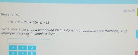 Video⑥ 
Solve for x.
-26
Write your answer as a compound inequality with integers, proper fractions, and 
improper fractions in simplest form.
< 
<tex>s =