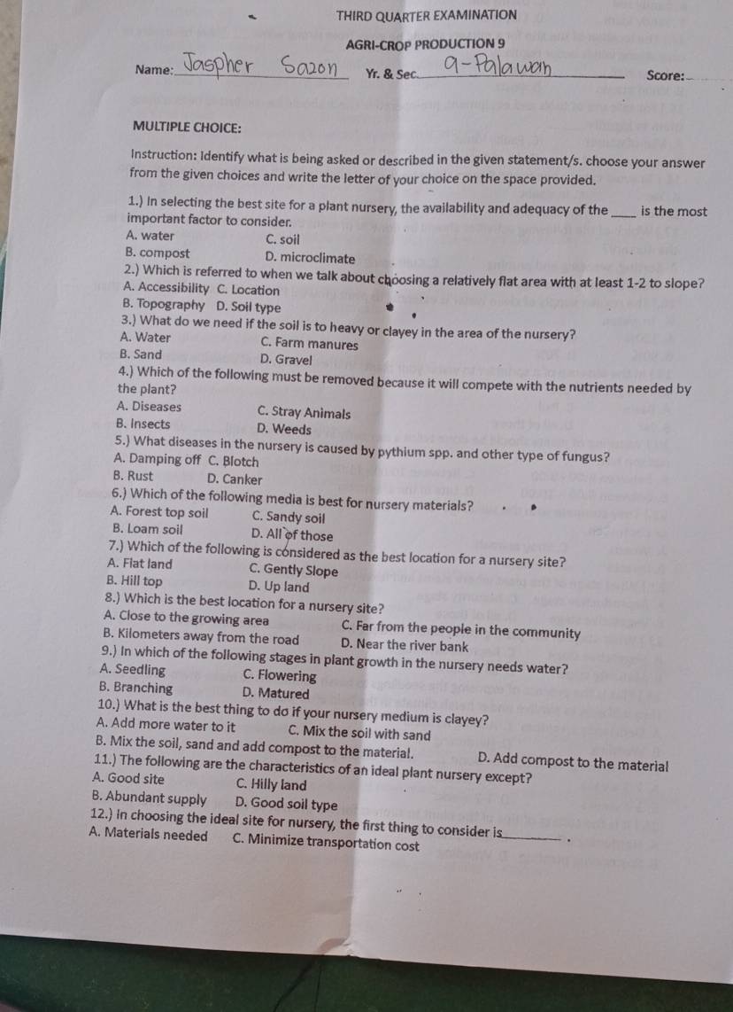 THIRD QUARTER EXAMINATION
AGRI-CROP PRODUCTION 9
Name:_ Yr. & Sec._ Score:_
MULTIPLE CHOICE:
Instruction: Identify what is being asked or described in the given statement/s. choose your answer
from the given choices and write the letter of your choice on the space provided.
1.) In selecting the best site for a plant nursery, the availability and adequacy of the _is the most
important factor to consider.
A. water C. soil
B. compost D. microclimate
2.) Which is referred to when we talk about choosing a relatively flat area with at least 1-2 to slope?
A. Accessibility C. Location
B. Topography D. Soil type
3.) What do we need if the soil is to heavy or clayey in the area of the nursery?
A. Water C. Farm manures
B. Sand D. Gravel
4.) Which of the following must be removed because it will compete with the nutrients needed by
the plant?
A. Diseases C. Stray Animals
B. Insects D. Weeds
5.) What diseases in the nursery is caused by pythium spp. and other type of fungus?
A. Damping off C. Blotch
B. Rust D. Canker
6.) Which of the following media is best for nursery materials?
A. Forest top soil C. Sandy soil
B. Loam soil D. All of those
7.) Which of the following is considered as the best location for a nursery site?
A. Flat land C. Gently Slope
B. Hill top D. Up land
8.) Which is the best location for a nursery site?
A. Close to the growing area C. Far from the people in the community
B. Kilometers away from the road D. Near the river bank
9.) In which of the following stages in plant growth in the nursery needs water?
A. Seedling C. Flowering
B. Branching D. Matured
10.) What is the best thing to do if your nursery medium is clayey?
A. Add more water to it C. Mix the soil with sand
B. Mix the soil, sand and add compost to the material. D. Add compost to the material
11.) The following are the characteristics of an ideal plant nursery except?
A. Good site C. Hilly land
B. Abundant supply D. Good soil type
12.) In choosing the ideal site for nursery, the first thing to consider is_ .
A. Materials needed C. Minimize transportation cost