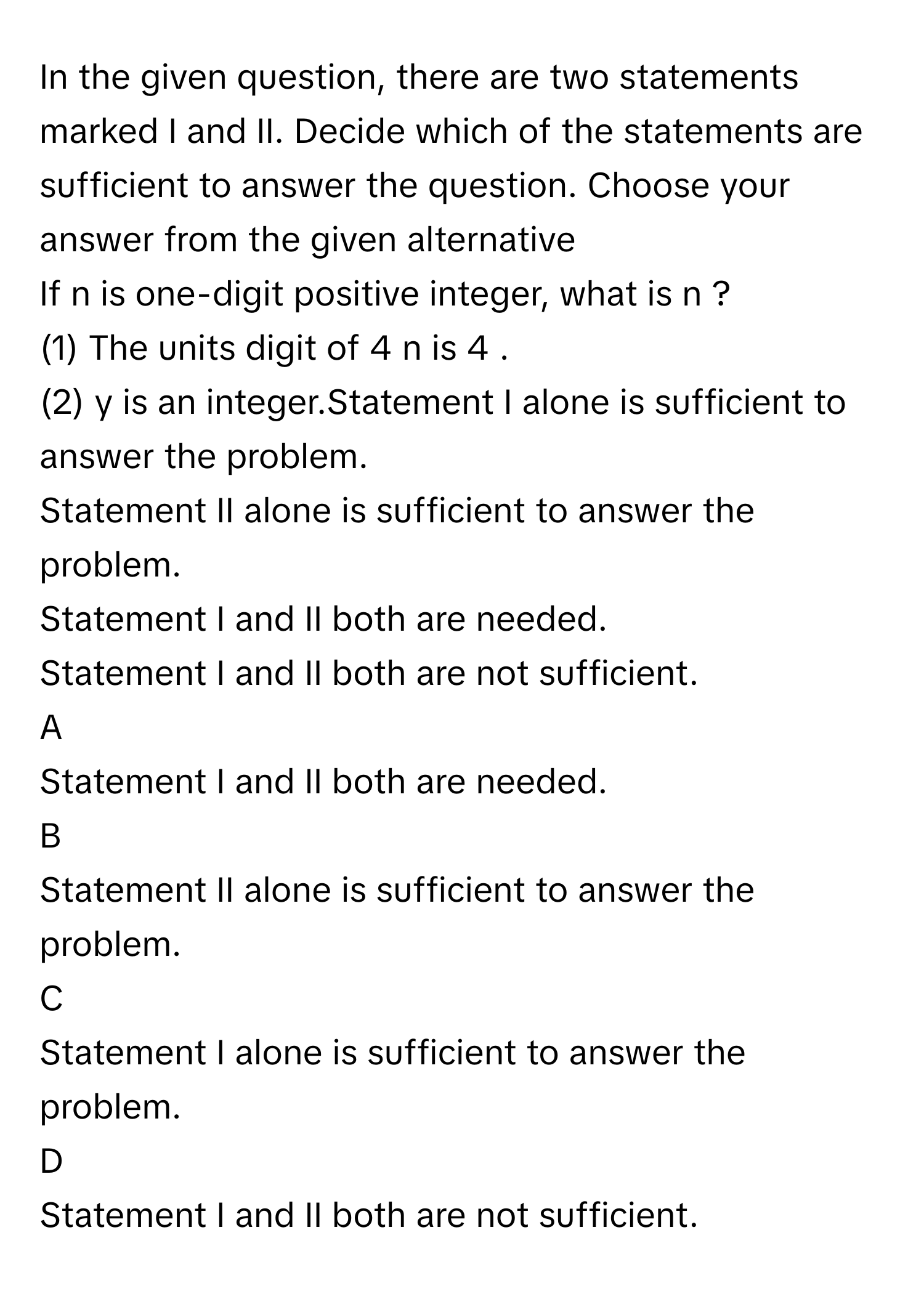 In the given question, there are two statements marked I and II. Decide which of the statements are sufficient to answer the question. Choose your answer from the given alternative 

If n      is one-digit positive integer, what is n     ?
(1) The units digit of 4     n          is 4     .
(2) y      is an integer.Statement I alone is sufficient to answer the problem.
Statement II alone is sufficient to answer the problem. 
Statement I and II both are needed.
Statement I and II both are not sufficient.

A  
Statement I and II both are needed. 


B  
Statement II alone is sufficient to answer the problem.  


C  
Statement I alone is sufficient to answer the problem. 


D  
Statement I and II both are not sufficient.