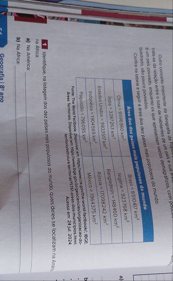 Outro conceito importante da Geografía da Popul
trata-se elação entre o total de habitantes de um país e sua ar
é um paíresentam vazios demográficos, com poue
Confiundo
quadrado
a)
Fonte: Th
b
Áreas Territoriais. Disponível em: https://w
territorio/estrutura-territorial/15761-areas-do
Acesso em: 24 jul. 2024.
a  Identifique, na listagem dos dez países mais populosos do mundo, quais deles se localizam na Améria
na África.
a) Na América:
_
b) Na África:
_
Geografia 18° ano