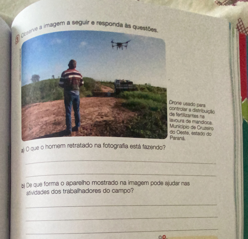 Observe a imagem a seguir e responda às questões, 
one usado para ntrolar a distribuição 
fertilizantes na 
oura de mandioca. 
nicípio de Cruzeiro 
Oeste, estado do 
raná. 
a) O que o homem retratado na fotografia está fazendo? 
_ 
_ 
b) De que forma o aparelho mostrado na imagem pode ajudar nas 
atividades dos trabalhadores do campo? 
_ 
_ 
_