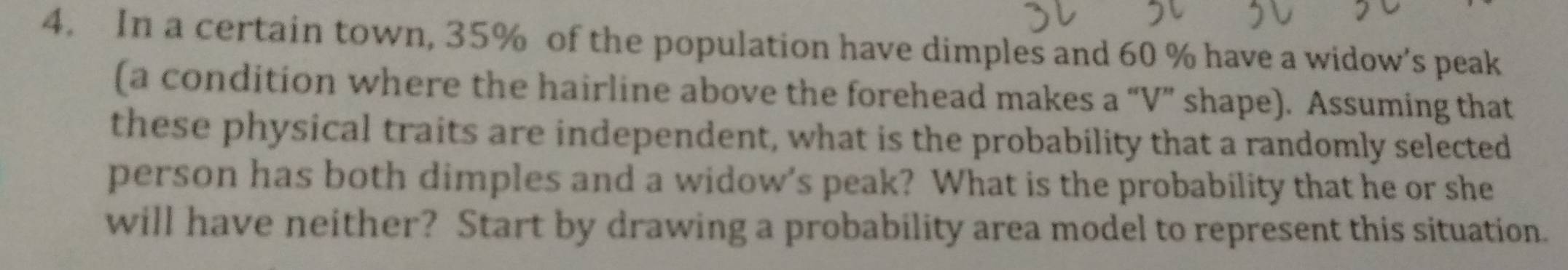 In a certain town, 35% of the population have dimples and 60 % have a widow's peak 
(a condition where the hairline above the forehead makes a “V” shape). Assuming that 
these physical traits are independent, what is the probability that a randomly selected 
person has both dimples and a widow's peak? What is the probability that he or she 
will have neither? Start by drawing a probability area model to represent this situation.