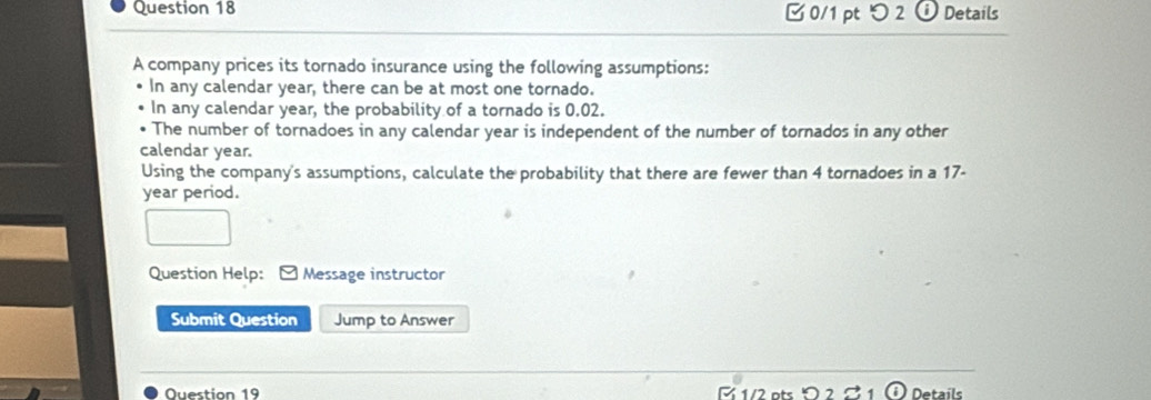 つ 2 ⓘ Details 
A company prices its tornado insurance using the following assumptions: 
In any calendar year, there can be at most one tornado. 
In any calendar year, the probability of a tornado is 0.02. 
The number of tornadoes in any calendar year is independent of the number of tornados in any other 
calendar year. 
Using the company's assumptions, calculate the probability that there are fewer than 4 tornadoes in a 17-
year period. 
Question Help: * Message instructor 
Submit Question Jump to Answer 
Ouestion 19 R 1/2 ots Details