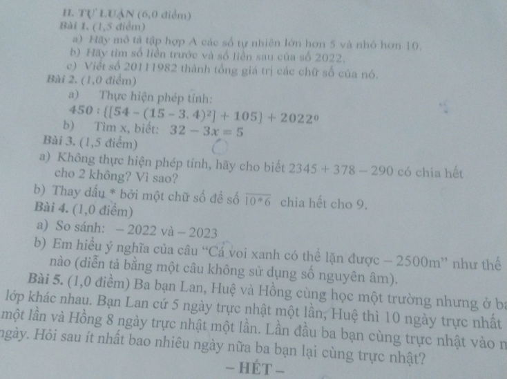 Tự LUẠN (6,0 điểm) 
Bài 1, (1,5 điểm) 
a) Hấy mô tả tập hợp A các số tự nhiên lớn hơn 5 và nhỏ hơn 10. 
b) Hãy tìm số liền trước và số liền sau của số 2022. 
c) Việt số 20111982 thành tổng giá trị các chữ số của nó. 
Bài 2. (1,0 điểm) 
a) Thực hiện phép tính:
450: [54-(15-3.4)^2]+105 +2022^0
b) Tìm x, biết: 32-3x=5
Bài 3. (1,5 điểm) 
a) Không thực hiện phép tính, hãy cho biết 2345+378-290 có chia hết 
cho 2 không? Vì sao? 
b) Thay đấu * bởi một chữ số để số overline 10^*6 chia hết cho 9. 
Bài 4. (1,0 điểm) 
a) So sánh: − 2022 và - 20 23
b) Em hiểu ý nghĩa của câu “Cá voi xanh có thể lặn được - 2500m ” như thế 
nào (diễn tả bằng một câu không sử dụng số nguyên âm). 
Bài 5. (1,0 điểm) Ba bạn Lan, Huệ và Hồng cùng học một trường nhưng ở ba 
lớp khác nhau. Bạn Lan cứ 5 ngày trực nhật một lần, Huệ thì 10 ngày trực nhất 
một lần và Hồng 8 ngày trực nhật một lần. Lần đầu ba bạn cùng trực nhật vào n 
Hgày. Hỏi sau ít nhất bao nhiêu ngày nữa ba bạn lại cùng trực nhật? 
- HÉT -