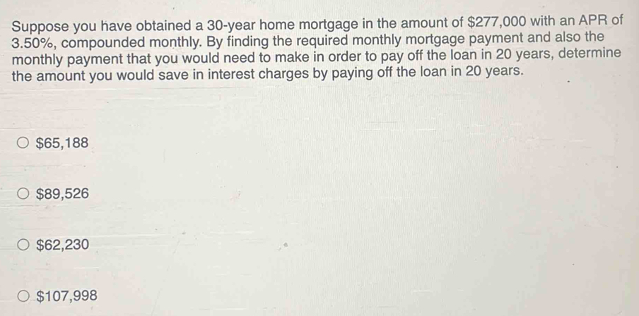 Suppose you have obtained a 30-year home mortgage in the amount of $277,000 with an APR of
3.50%, compounded monthly. By finding the required monthly mortgage payment and also the
monthly payment that you would need to make in order to pay off the loan in 20 years, determine
the amount you would save in interest charges by paying off the loan in 20 years.
$65,188
$89,526
$62,230
$107,998