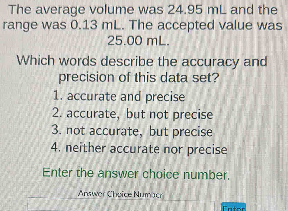 The average volume was 24.95 mL and the
range was 0.13 mL. The accepted value was
25.00 mL.
Which words describe the accuracy and
precision of this data set?
1. accurate and precise
2. accurate, but not precise
3. not accurate, but precise
4. neither accurate nor precise
Enter the answer choice number.
Answer Choice Number
Enter