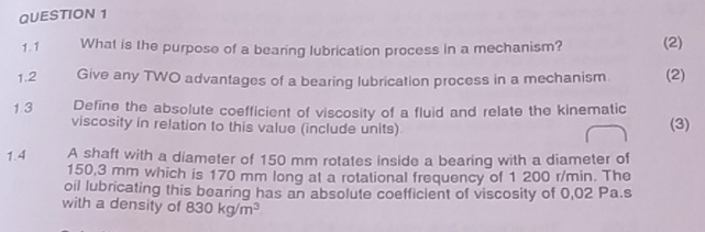 What is the purpose of a bearing lubrication process in a mechanism? (2) 
1.2 Give any TWO advantages of a bearing lubrication process in a mechanism (2) 
1 3 Define the absolute coefficient of viscosity of a fluid and relate the kinematic 
viscosity in relation to this value (include units) 
(3) 
1.4 A shaft with a diameter of 150 mm rotates inside a bearing with a diameter of
150,3 mm which is 170 mm long at a rotational frequency of 1 200 r/min. The 
oil lubricating this bearing has an absolute coefficient of viscosity of 0,02 Pa.s
with a density of 830kg/m^3