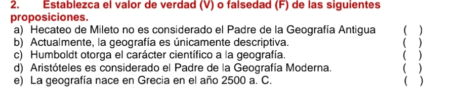 Establezca el valor de verdad (V) o falsedad (F) de las siguientes 
proposiciones. 
a) Hecateo de Mileto no es considerado el Padre de la Geografía Antigua 
b) Actualmente, la geografía es únicamente descriptiva. ( ) 
c) Humboldt otorga el carácter científico a la geografía. ( ) 
d) Aristóteles es considerado el Padre de la Geografía Moderna. ( ) 
e) La geografía nace en Grecia en el año 2500 a. C. ( )