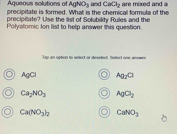 Aqueous solutions of AgNO_3 and CaCl_2 are mixed and a
precipitate is formed. What is the chemical formula of the
precipitate? Use the list of Solubility Rules and the
Polyatomic Ion list to help answer this question.
Tap an option to select or deselect. Select one answer.
AgCl Ag_2Cl
Ca_2NO_3
AgCl_2
Ca(NO_3)_2
CaNO_3