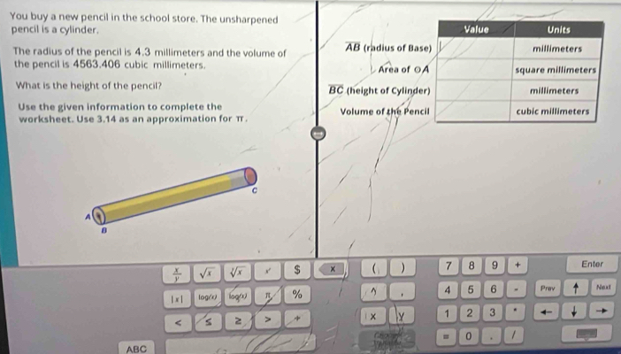 You buy a new pencil in the school store. The unsharpened 
pencil is a cylinder. 
The radius of the pencil is 4.3 millimeters and the volume of overline AB (radius of Bas 
the pencil is 4563.406 cubic millimeters. Area of ○ 
What is the height of the pencil? overline BC (height of Cylinde 
Use the given information to complete the Volume of the Penc 
worksheet. Use 3.14 as an approximation for π
c 
A
8
 x/y  sqrt(x) sqrt[3](x) x $ × ( ) 7 8 9 + Enter 
|x| log() ioq( π % ^ 4 5 6 、 Prev Next 
< s 2 > + × Y 1 2 3 * ← 
= 0 . 1
ABC