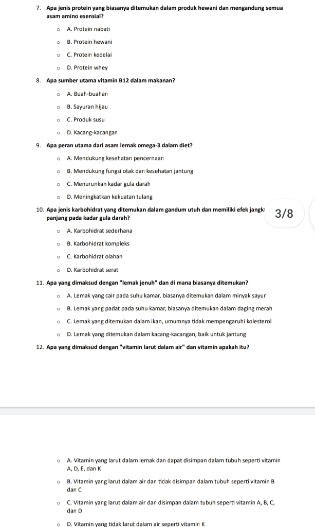 Apa jenis protein yang biasanya ditemukan dalam produk hewani dan mengandung semua
asam amino esensial?
A. Protein nabati
B. Protein hewani
C. Protein kedelai
D. Protein whey
8. Apa sumber utama vitamin B12 dalam makanan?
A. Buah-buahan
B. Sayuran hijau
C. Produk susu
D. Kacang-kacangan
9. Apa peran utama dari asam lemak omega-3 dalam diet?
A. Mendukung kesehatan pencernaan
B. Mendukung fungsi otak dan kesehatan jantung
C. Menurunkan kadar gula darah
D. Meningkatkan kekuatan tulang
10. Apa jenis karbohidrat yang ditemukan dalam gandum utuh dan memiliki efek jangk 3/8
panjang pada kadar gula darah?
A. Karbohidrat sederhana
B. Karbohidrat kompleks
C. Karbohidrat olahan
D. Karbohidrat serat
11. Apa yang dimaksud dengan "lemak jenuh" dan di mana biasanya ditemukan?
A. Lemak yang cair pada suhu kamar, biasanya ditemukan dalam minyak sayur
B. Lemak yang padat pada suhu kamar, biasanya ditemukan dalam daging merah
C. Lemak yang ditemukan dalam ikan, umumnya tidak mempengaruhi kolesterol
D. Lemak yang ditemukan dalam kacang-kacangan, baik untuk jantung
12. Apa yang dimaksud dengan "vitamin larut dalam air" dan vitamin apakah itu?
○ A. Vitamin yang larut dalam lemak dan dapat disimpan dalam tubuh seperti vitamin
A, D, E, dan K
B. Vitamin yang larut dalam air dan tidak disimpan dalam tubuh seperti vitamin B
dan C
。 C. Vitamin yang larut dalam air dan disimpan dalam tubuh seperti vitamin A, B, C,
dan D
D. Vitamin yang tidak larut dalam air seperti vitamin K