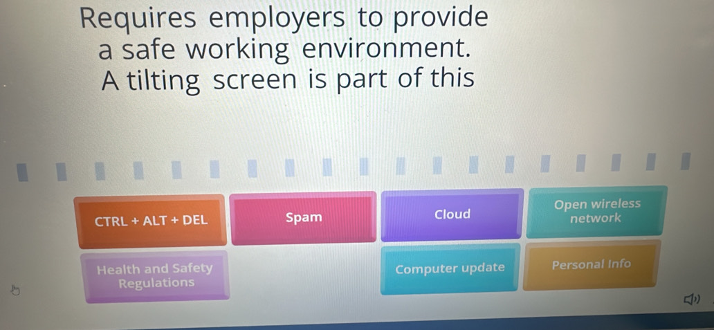 Requires employers to provide
a safe working environment.
A tilting screen is part of this
Spam Cloud Open wireless
CTRL+ALT+DEL network
Health and Safety Computer update Personal Info
Regulations