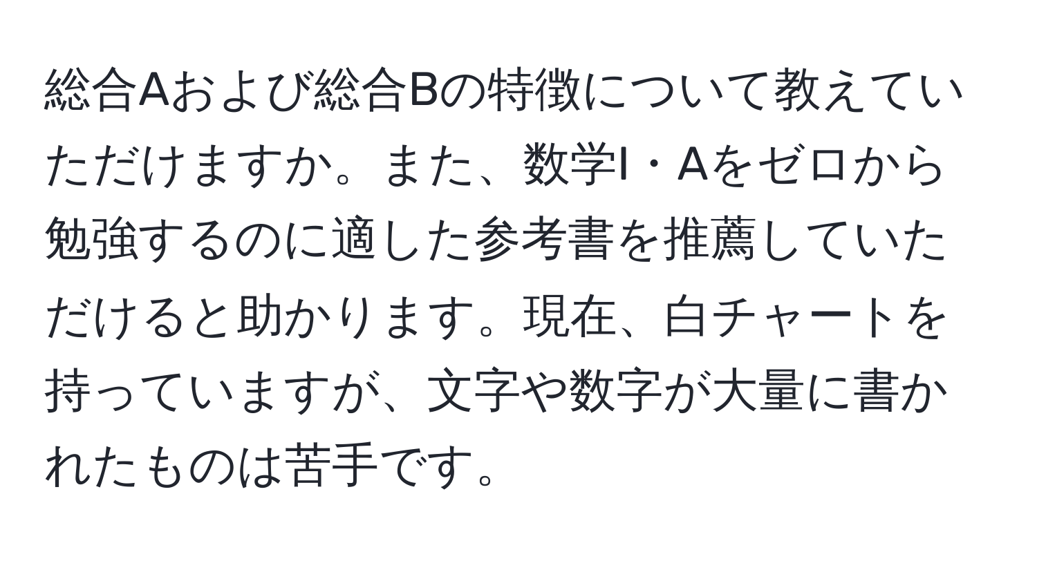 総合Aおよび総合Bの特徴について教えていただけますか。また、数学I・Aをゼロから勉強するのに適した参考書を推薦していただけると助かります。現在、白チャートを持っていますが、文字や数字が大量に書かれたものは苦手です。