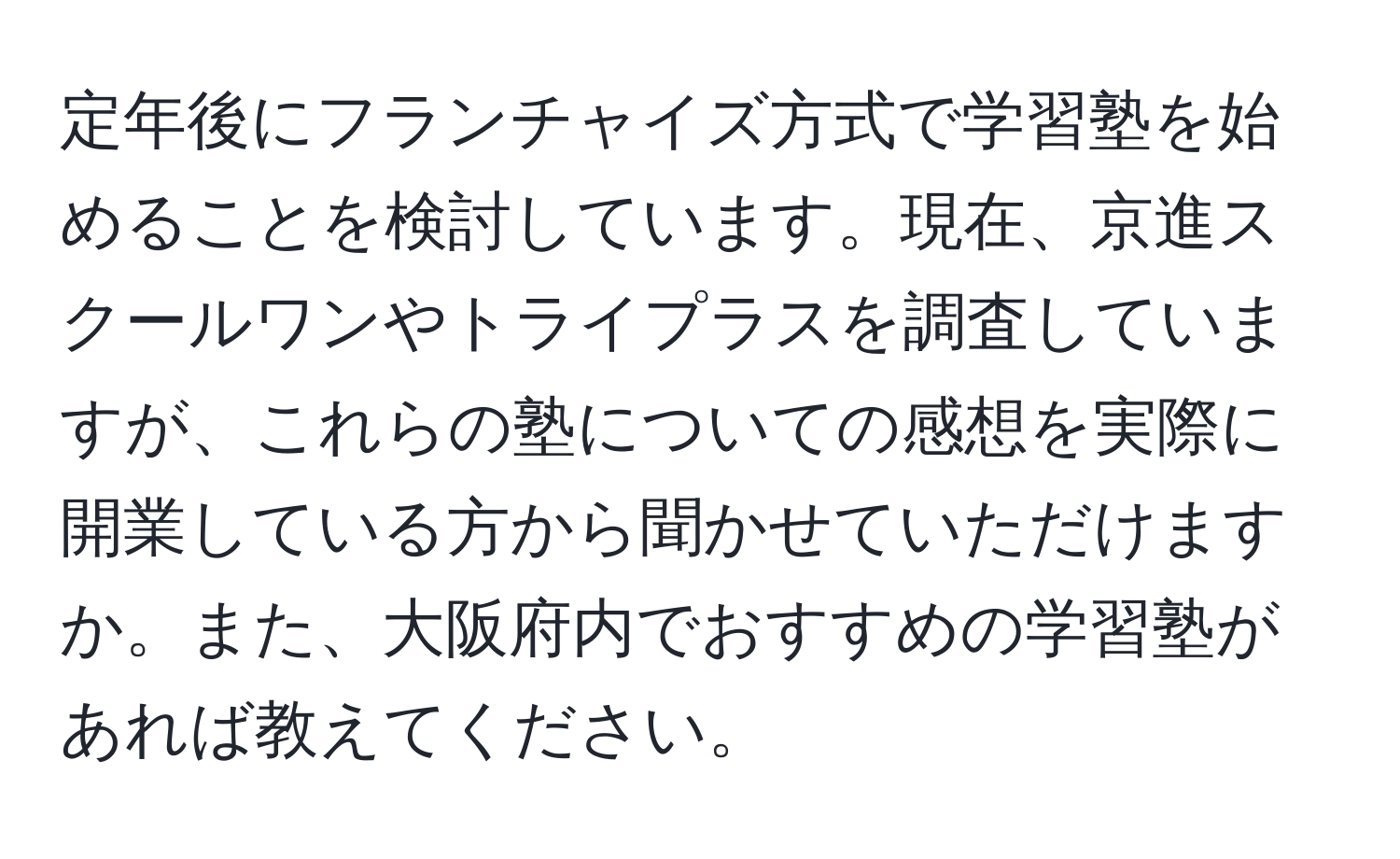 定年後にフランチャイズ方式で学習塾を始めることを検討しています。現在、京進スクールワンやトライプラスを調査していますが、これらの塾についての感想を実際に開業している方から聞かせていただけますか。また、大阪府内でおすすめの学習塾があれば教えてください。