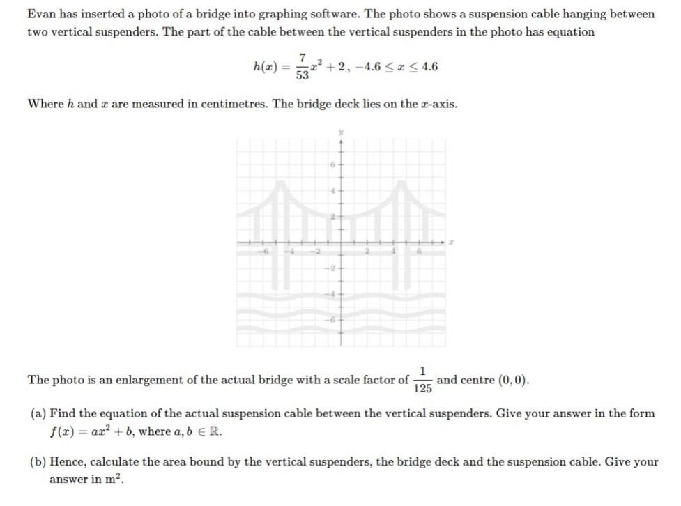 Evan has inserted a photo of a bridge into graphing software. The photo shows a suspension cable hanging between 
two vertical suspenders. The part of the cable between the vertical suspenders in the photo has equation
h(x)= 7/53 x^2+2, -4.6≤ x≤ 4.6
Where h and x are measured in centimetres. The bridge deck lies on the x-axis.
y
6
4
2
r
-6 - 4 -2 2 4 6
-2
-4
-6
The photo is an enlargement of the actual bridge with a scale factor of  1/125  and centre (0,0). 
(a) Find the equation of the actual suspension cable between the vertical suspenders. Give your answer in the form
f(x)=ax^2+b , where a,b∈ R. 
(b) Hence, calculate the area bound by the vertical suspenders, the bridge deck and the suspension cable. Give your 
answer in m^2.