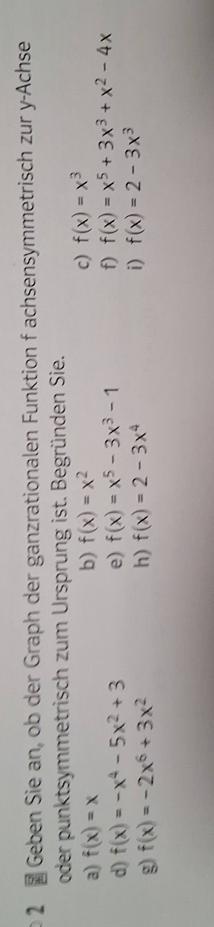 Geben Sie an, ob der Graph der ganzrationalen Funktion f achsensymmetrisch zur y -Achse 
oder punktsymmetrisch zum Ursprung ist. Begründen Sie. 
a) f(x)=x b) f(x)=x^2
c) f(x)=x^3
d) f(x)=-x^4-5x^2+3 e) f(x)=x^5-3x^3-1
f) f(x)=x^5+3x^3+x^2-4x
g f(x)=-2x^6+3x^2
h) f(x)=2-3x^4
i) f(x)=2-3x^3