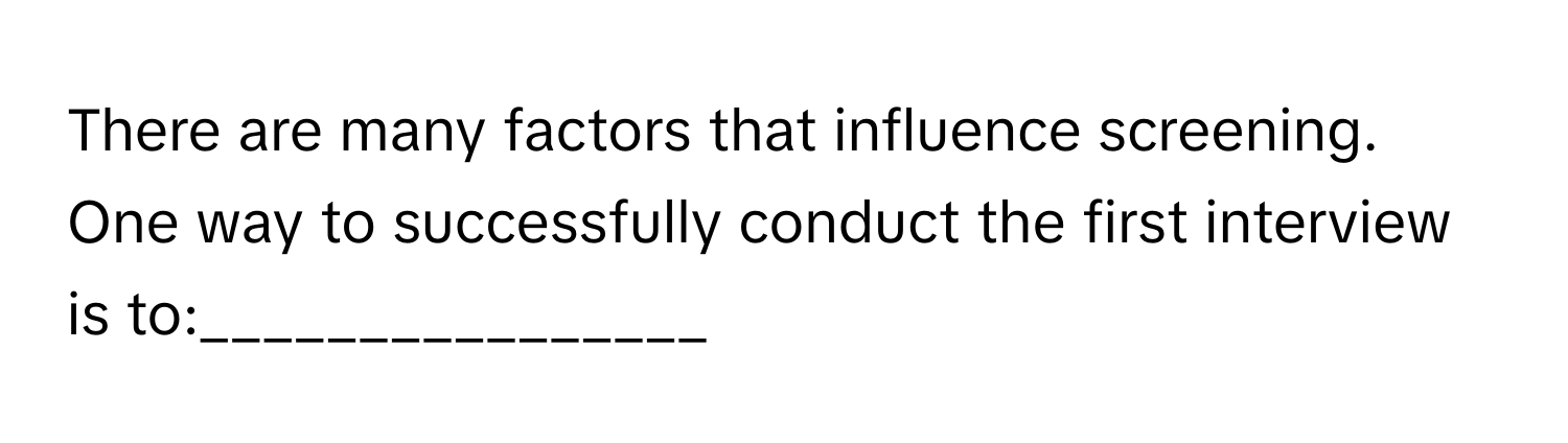 There are many factors that influence screening. One way to successfully conduct the first interview is to:________________