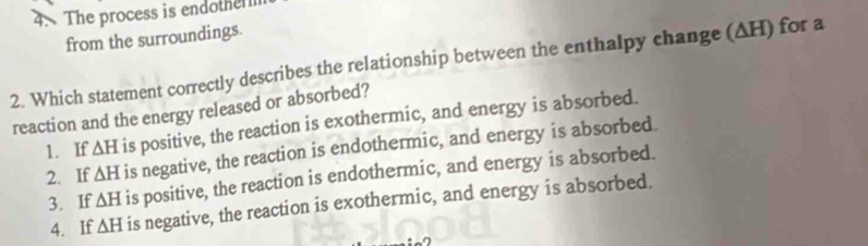 The process is endothe 
from the surroundings.
2. Which statement correctly describes the relationship between the enthalpy change (ΔH) for a
reaction and the energy released or absorbed?
1. If △ H is positive, the reaction is exothermic, and energy is absorbed.
2. If △ H is negative, the reaction is endothermic, and energy is absorbed.
3. If △ H is positive, the reaction is endothermic, and energy is absorbed.
4. If △ H is negative, the reaction is exothermic, and energy is absorbed.