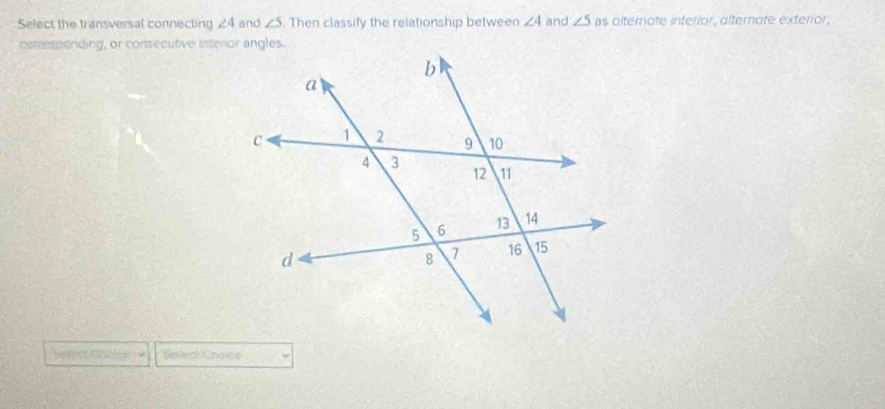 Select the transversal connecting ∠ 4 and ∠ 5. Then classify the relationship between ∠ 4 and ∠ 5 as dlternote interior, alternate exterior, 
corresponding, or consecutive intenor angles. 
esect Cholce == Solect Ungice