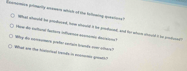 Economics primarily answers which of the following questions? 
What should be produced, how should it be produced, and for whom should it be produced? 
How do cultural factors influence economic decisions? 
Why do consumers prefer certain brands over others? 
What are the historical trends in economic growth?