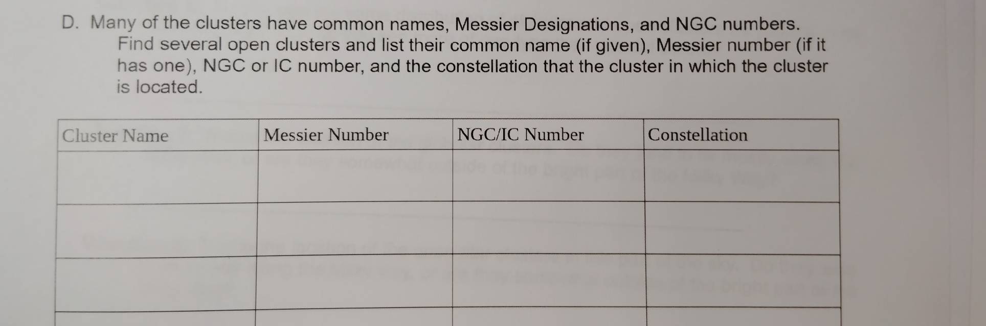 Many of the clusters have common names, Messier Designations, and NGC numbers. 
Find several open clusters and list their common name (if given), Messier number (if it 
has one), NGC or IC number, and the constellation that the cluster in which the cluster 
is located.