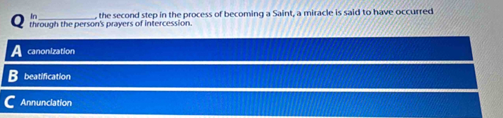 In_ , the second step in the process of becoming a Saint, a miracle is said to have occurred
through the person's prayers of intercession.
canonization
beatification
Annunciation