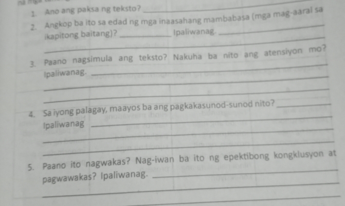 Ano ang paksa ng teksto? 
_ 
2. Angkop ba ito sa edad ng mga inaasahang mambabasa (mga mag-aaral sa 
ikapitong baitang)? _Ipaliwanag._ 
_ 
3. Paano nagsimula ang teksto? Nakuha ba nito ang atensiyon mo? 
_ 
Ipaliwanag. 
_ 
4. Sa iyong palagay, maayos ba ang pagkakasunod-sunod nito?_ 
_ 
Ipaliwanag 
_ 
_ 
_ 
5. Paano ito nagwakas? Nag-iwan ba ito ng epektibong kongklusyon at 
_ 
pagwawakas? Ipaliwanag. 
_