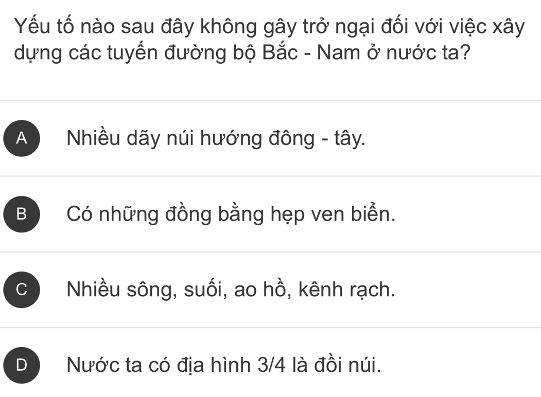 Yếu tố nào sau đây không gây trở ngại đối với việc xây
dựng các tuyến đường bộ Bắc - Nam ở nước ta?
A Nhiều dãy núi hướng đông - tây.
B Có những đồng bằng hẹp ven biển.
C Nhiều sông, suối, ao hồ, kênh rạch.
D Nước ta có địa hình 3/4 là đồi núi.